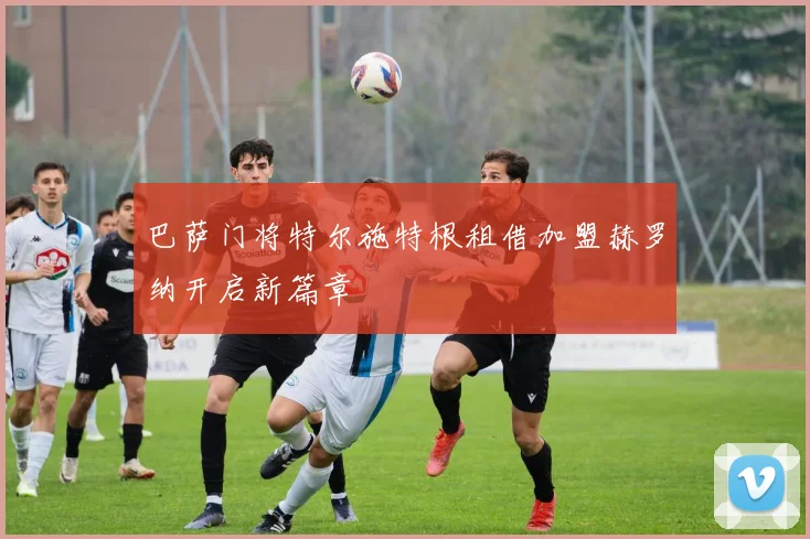 巴萨门将特尔施特根租借加盟赫罗纳开启新篇章