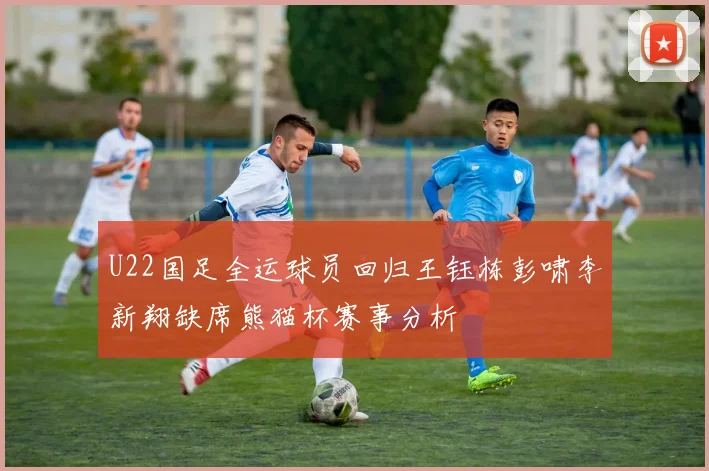 U22国足全运球员回归王钰栋彭啸李新翔缺席熊猫杯赛事分析
