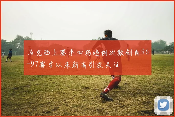 马克西上赛季回场违例次数创自96-97赛季以来新高引发关注