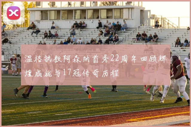 温格执教阿森纳首秀22周年回顾辉煌成就与17冠传奇历程