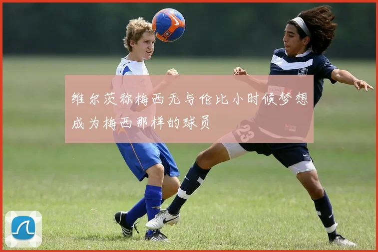 维尔茨称梅西无与伦比小时候梦想成为梅西那样的球员