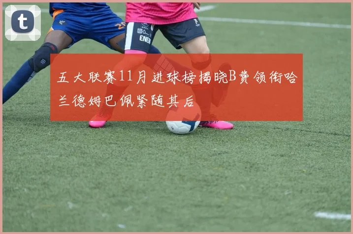 五大联赛11月进球榜揭晓B费领衔哈兰德姆巴佩紧随其后