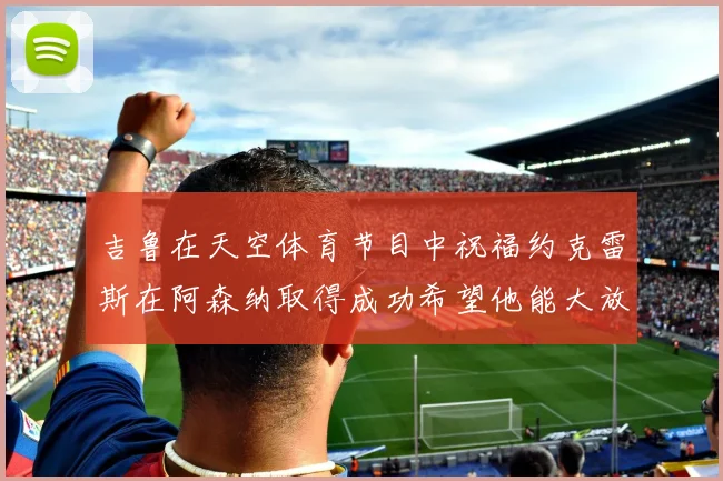 吉鲁在天空体育节目中祝福约克雷斯在阿森纳取得成功希望他能大放异彩