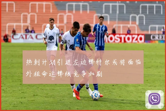 热刺计划引进左边锋特尔或将面临外租命运锋线竞争加剧