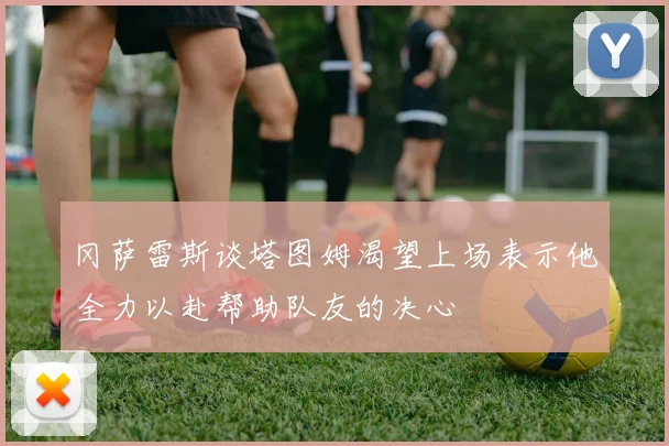 冈萨雷斯谈塔图姆渴望上场表示他全力以赴帮助队友的决心