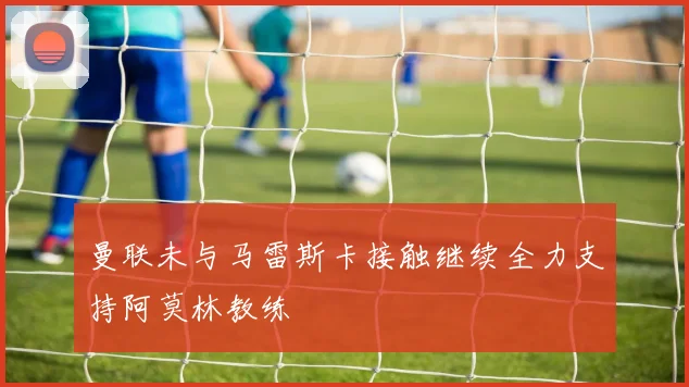 曼联未与马雷斯卡接触继续全力支持阿莫林教练