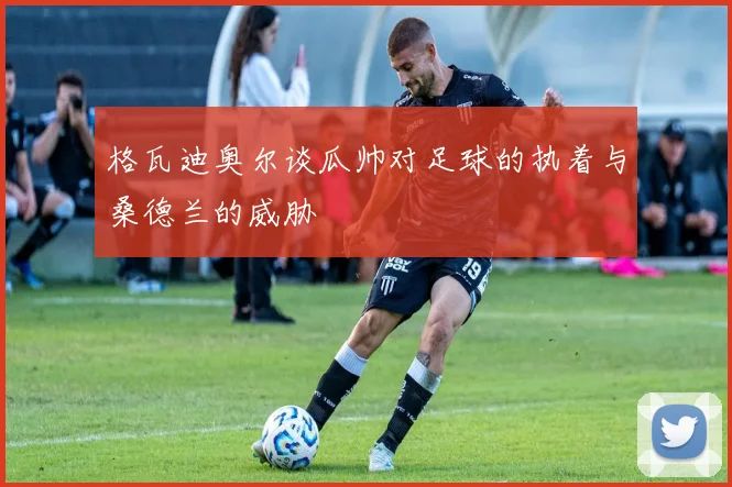 格瓦迪奥尔谈瓜帅对足球的执着与桑德兰的威胁