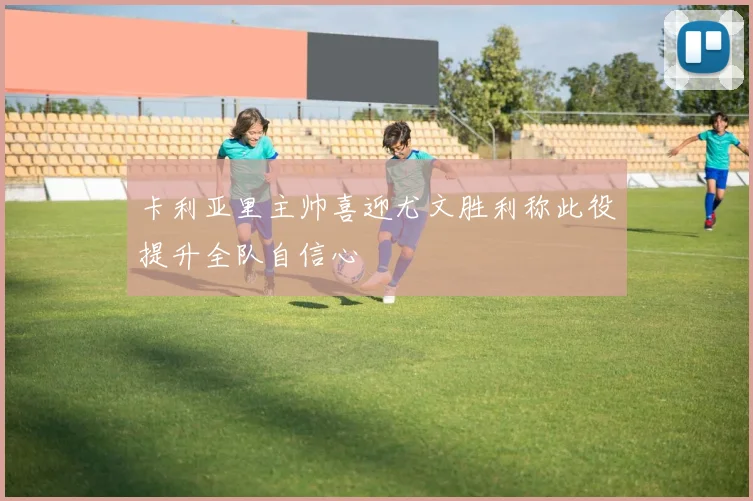 卡利亚里主帅喜迎尤文胜利称此役提升全队自信心