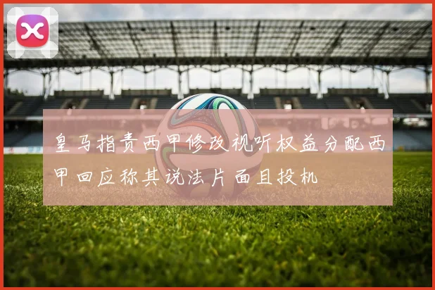 皇马指责西甲修改视听权益分配西甲回应称其说法片面且投机