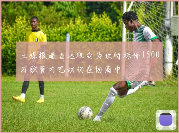 土媒报道吉达联合为坎特标价1500万欧费内巴切仍在协商中