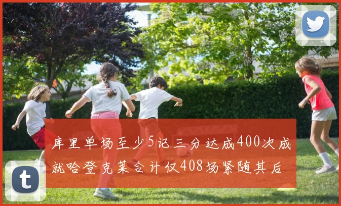 库里单场至少5记三分达成400次成就哈登克莱合计仅408场紧随其后