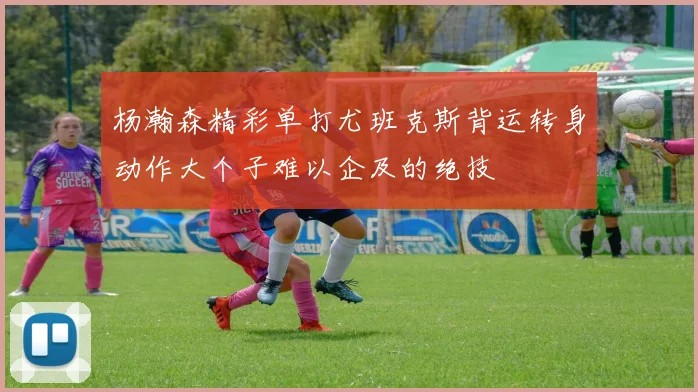 杨瀚森精彩单打尤班克斯背运转身动作大个子难以企及的绝技