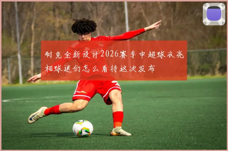 耐克全新设计2026赛季中超球衣亮相球迷们怎么看待这次发布