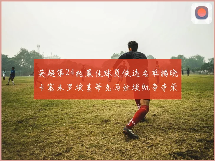 英超第24轮最佳球员候选名单揭晓卡塞米罗埃基蒂克马杜埃凯争夺荣誉