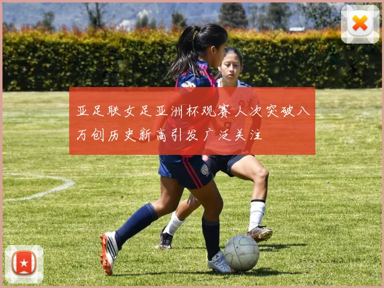 亚足联女足亚洲杯观赛人次突破八万创历史新高引发广泛关注