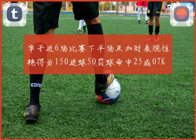 华子近6场比赛下半场及加时表现惊艳得分150进球50罚球命中25成07KB后首人