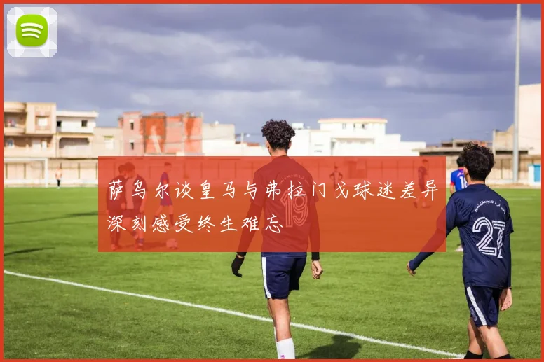 萨乌尔谈皇马与弗拉门戈球迷差异深刻感受终生难忘
