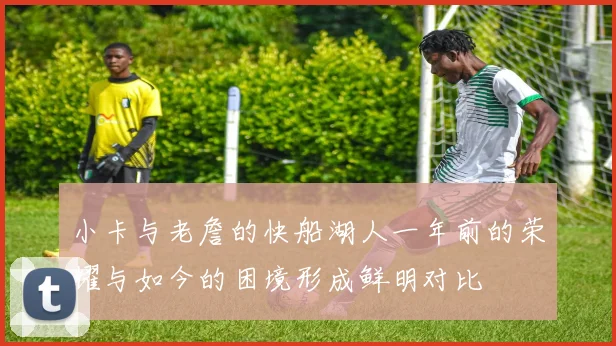 小卡与老詹的快船湖人一年前的荣耀与如今的困境形成鲜明对比