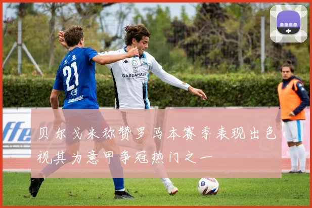 贝尔戈米称赞罗马本赛季表现出色视其为意甲争冠热门之一
