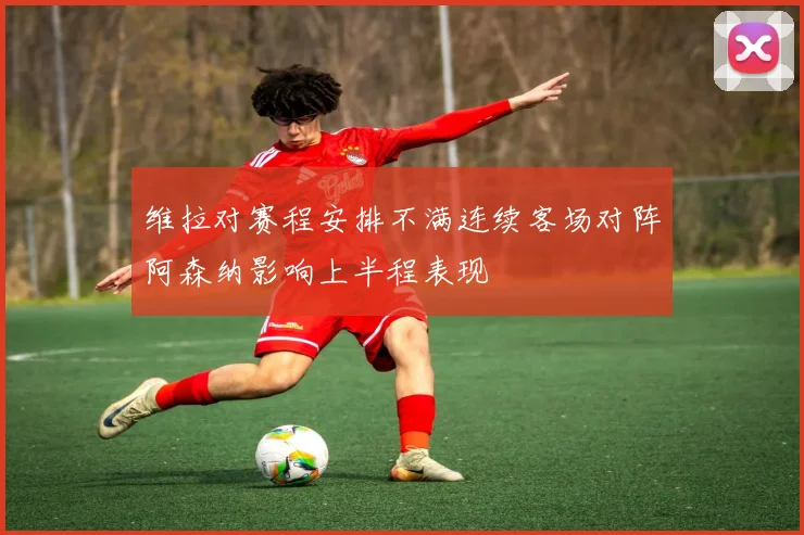 维拉对赛程安排不满连续客场对阵阿森纳影响上半程表现