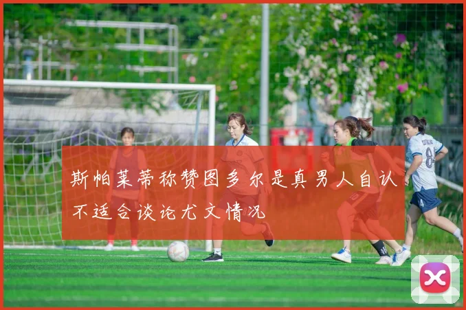 斯帕莱蒂称赞图多尔是真男人自认不适合谈论尤文情况