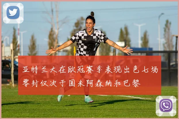 亚特兰大在欧冠赛季表现出色七场零封仅次于国米阿森纳和巴黎