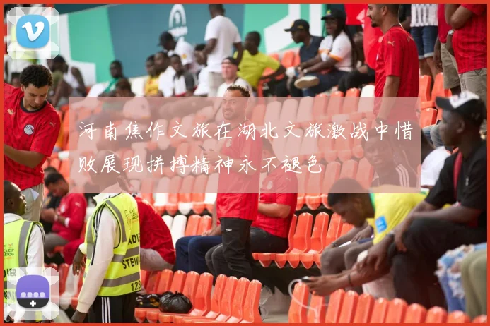河南焦作文旅在湖北文旅激战中惜败展现拼搏精神永不褪色