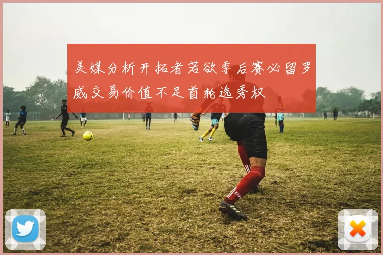 美媒分析开拓者若欲季后赛必留罗威交易价值不足首轮选秀权