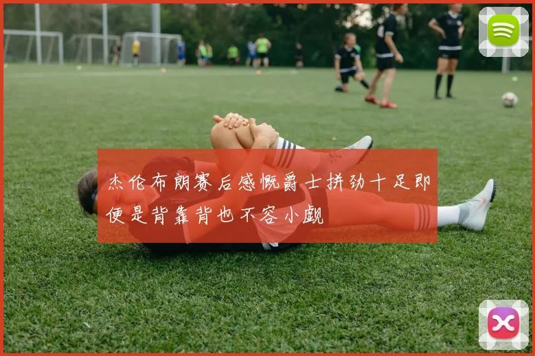 杰伦布朗赛后感慨爵士拼劲十足即便是背靠背也不容小觑