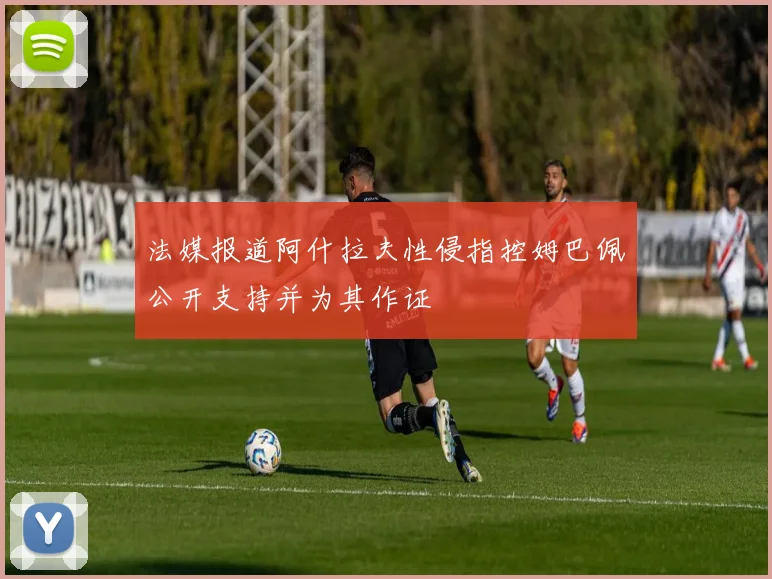法媒报道阿什拉夫性侵指控姆巴佩公开支持并为其作证