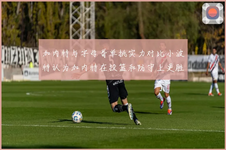 加内特与字母哥单挑实力对比小波特认为加内特在投篮和防守上更胜一筹