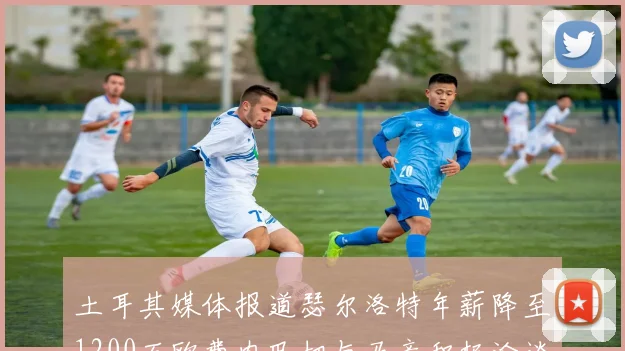 土耳其媒体报道瑟尔洛特年薪降至1200万欧费内巴切与马竞积极洽谈