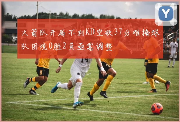 火箭队开局不利KD空砍37分难掩球队困境0胜2负亟需调整