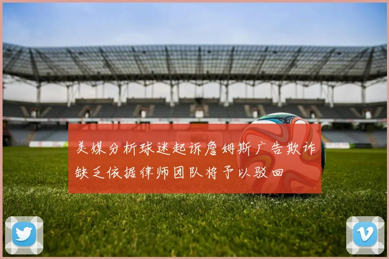 美媒分析球迷起诉詹姆斯广告欺诈缺乏依据律师团队将予以驳回
